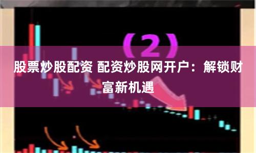 股票炒股配资 配资炒股网开户：解锁财富新机遇