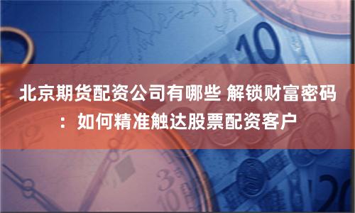 北京期货配资公司有哪些 解锁财富密码：如何精准触达股票配资客户