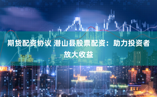 期货配资协议 潜山县股票配资：助力投资者放大收益