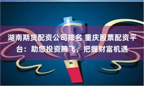 湖南期货配资公司排名 重庆股票配资平台：助您投资腾飞，把握财富机遇