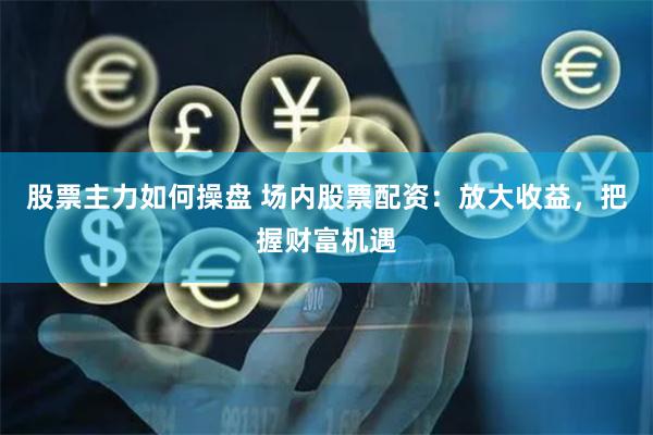 股票主力如何操盘 场内股票配资：放大收益，把握财富机遇