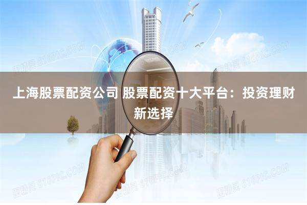 上海股票配资公司 股票配资十大平台：投资理财新选择
