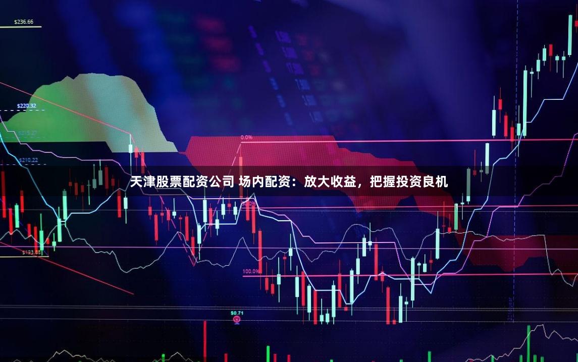 天津股票配资公司 场内配资：放大收益，把握投资良机